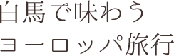 白馬で味わう　ヨーロッパ旅行