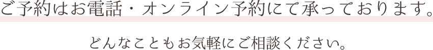 ご予約はお電話・オンライン予約にて承っております。どんなことでもお気軽にご相談ください。